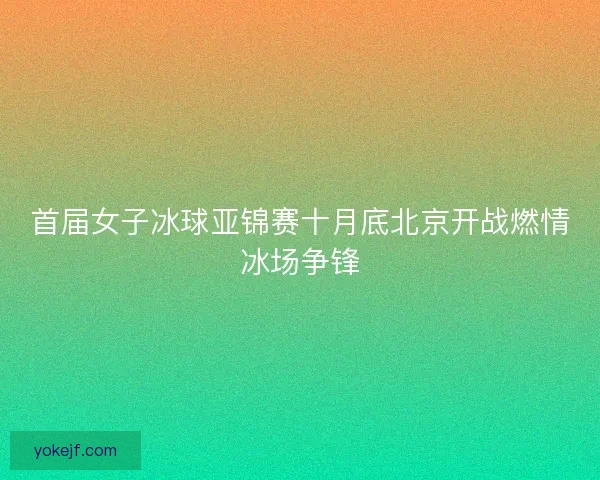 首届女子冰球亚锦赛十月底北京开战燃情冰场争锋