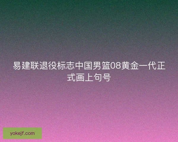易建联退役标志中国男篮08黄金一代正式画上句号