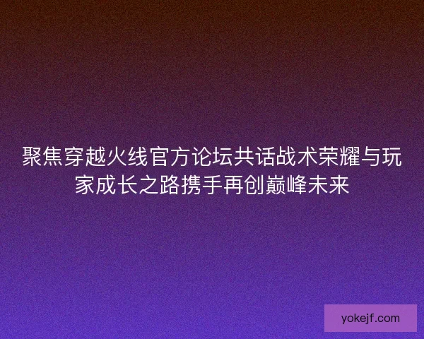 聚焦穿越火线官方论坛共话战术荣耀与玩家成长之路携手再创巅峰未来