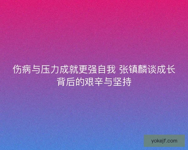 伤病与压力成就更强自我 张镇麟谈成长背后的艰辛与坚持